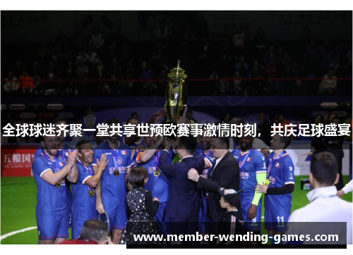 全球球迷齐聚一堂共享世预欧赛事激情时刻，共庆足球盛宴