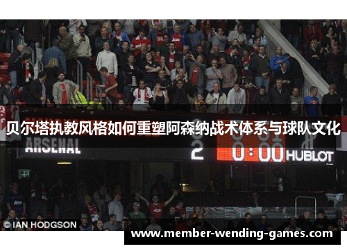 贝尔塔执教风格如何重塑阿森纳战术体系与球队文化