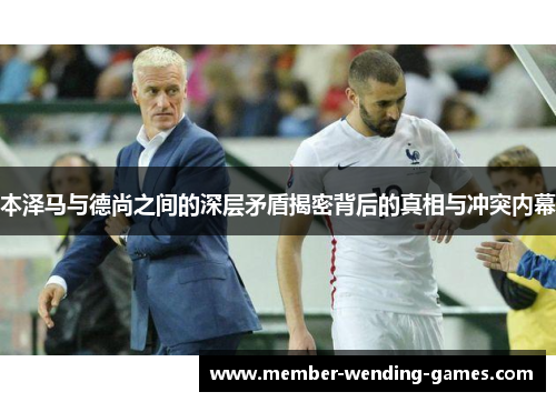 本泽马与德尚之间的深层矛盾揭密背后的真相与冲突内幕
