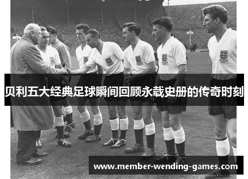 贝利五大经典足球瞬间回顾永载史册的传奇时刻