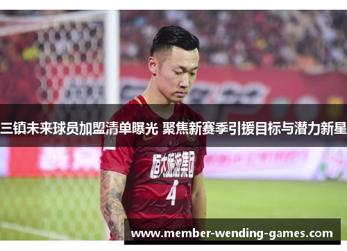 三镇未来球员加盟清单曝光 聚焦新赛季引援目标与潜力新星