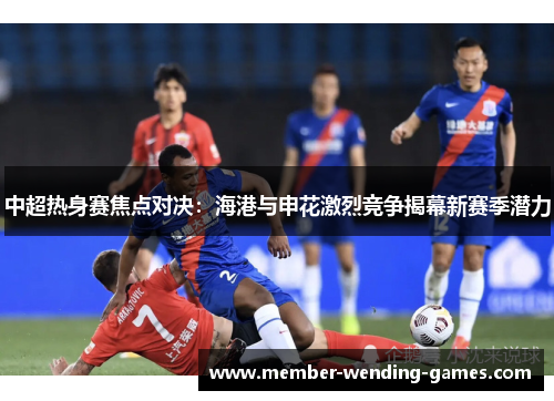中超热身赛焦点对决：海港与申花激烈竞争揭幕新赛季潜力