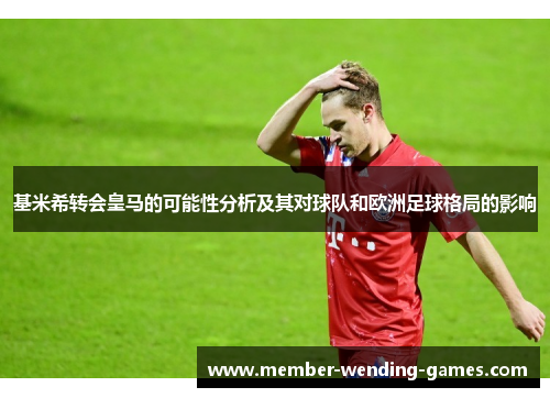 基米希转会皇马的可能性分析及其对球队和欧洲足球格局的影响