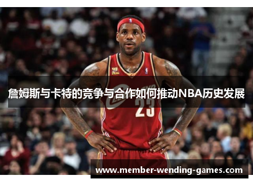 詹姆斯与卡特的竞争与合作如何推动NBA历史发展
