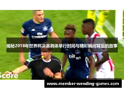 揭秘2018年世界杯决赛具体举行时间与精彩瞬间背后的故事