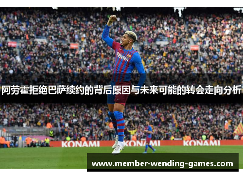 阿劳霍拒绝巴萨续约的背后原因与未来可能的转会走向分析