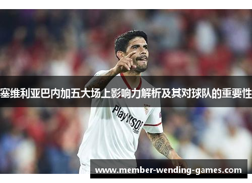 塞维利亚巴内加五大场上影响力解析及其对球队的重要性