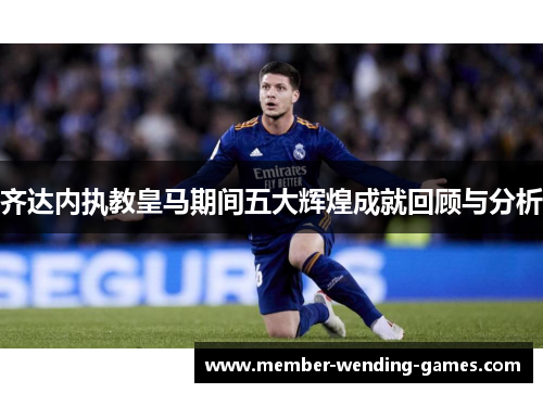 齐达内执教皇马期间五大辉煌成就回顾与分析