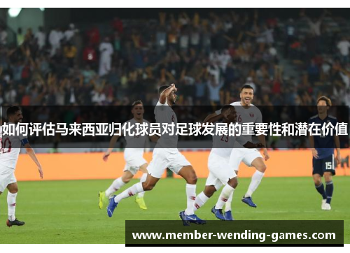 如何评估马来西亚归化球员对足球发展的重要性和潜在价值