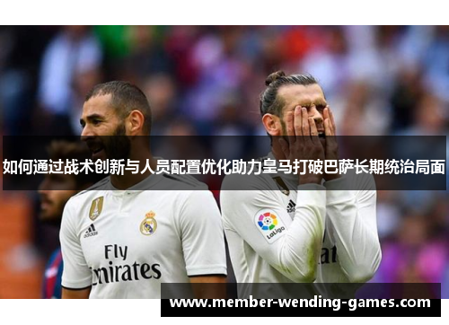 如何通过战术创新与人员配置优化助力皇马打破巴萨长期统治局面