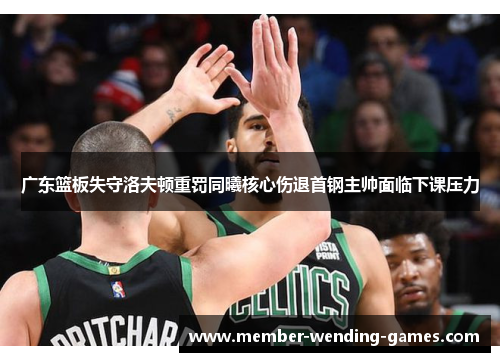 广东篮板失守洛夫顿重罚同曦核心伤退首钢主帅面临下课压力