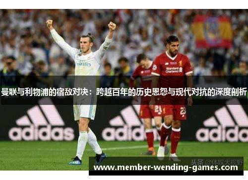 曼联与利物浦的宿敌对决：跨越百年的历史恩怨与现代对抗的深度剖析