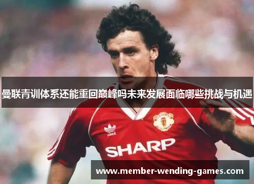 曼联青训体系还能重回巅峰吗未来发展面临哪些挑战与机遇