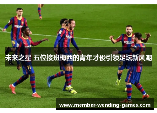 未来之星 五位接班梅西的青年才俊引领足坛新风潮 未来之星 五位接班梅西的青年才俊引领足坛新风潮