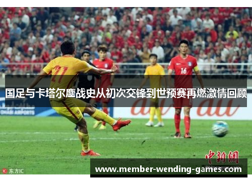 国足与卡塔尔鏖战史从初次交锋到世预赛再燃激情回顾