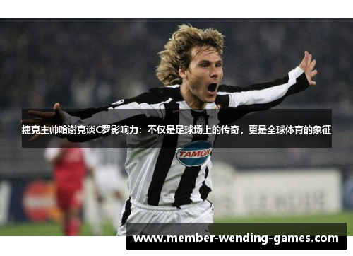 捷克主帅哈谢克谈C罗影响力：不仅是足球场上的传奇，更是全球体育的象征