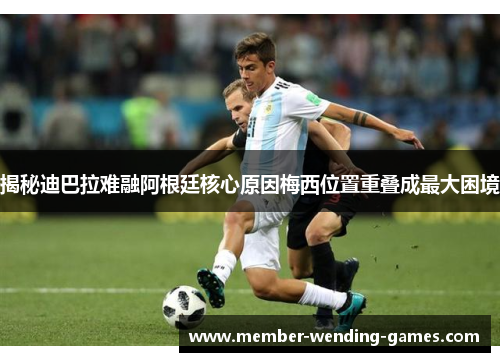 揭秘迪巴拉难融阿根廷核心原因梅西位置重叠成最大困境