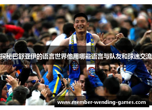 探秘巴舒亚伊的语言世界他用哪些语言与队友和球迷交流 探秘巴舒亚伊的语言世界他用哪些语言与队友和球迷交流
