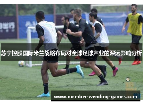 苏宁控股国际米兰战略布局对全球足球产业的深远影响分析 苏宁控股国际米兰战略布局对全球足球产业的深远影响分析