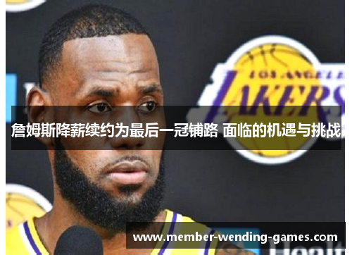 詹姆斯降薪续约为最后一冠铺路 面临的机遇与挑战 詹姆斯降薪续约为最后一冠铺路 面临的机遇与挑战