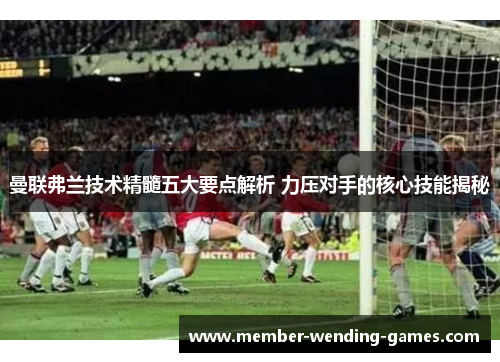曼联弗兰技术精髓五大要点解析 力压对手的核心技能揭秘 曼联弗兰技术精髓五大要点解析 力压对手的核心技能揭秘