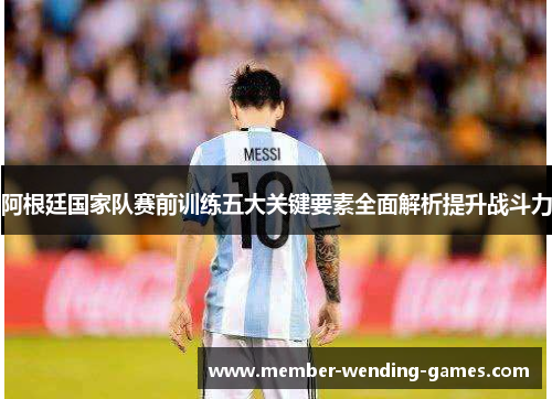 阿根廷国家队赛前训练五大关键要素全面解析提升战斗力