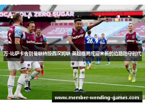 万-比萨卡告别曼联转投西汉姆联 英超格局或迎来新的边路防守时代