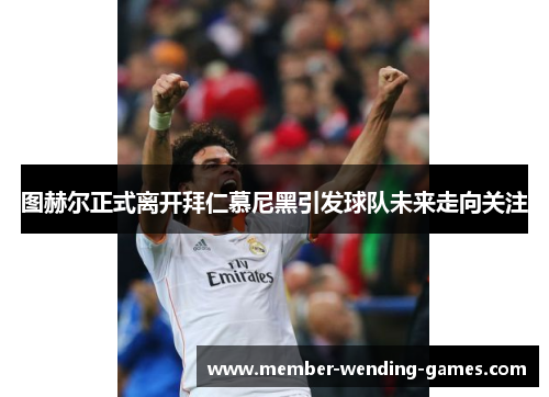 图赫尔正式离开拜仁慕尼黑引发球队未来走向关注